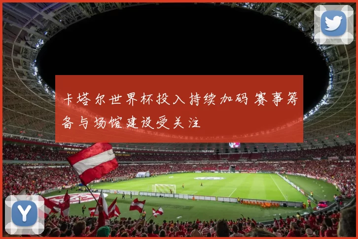 卡塔尔世界杯投入持续加码 赛事筹备与场馆建设受关注