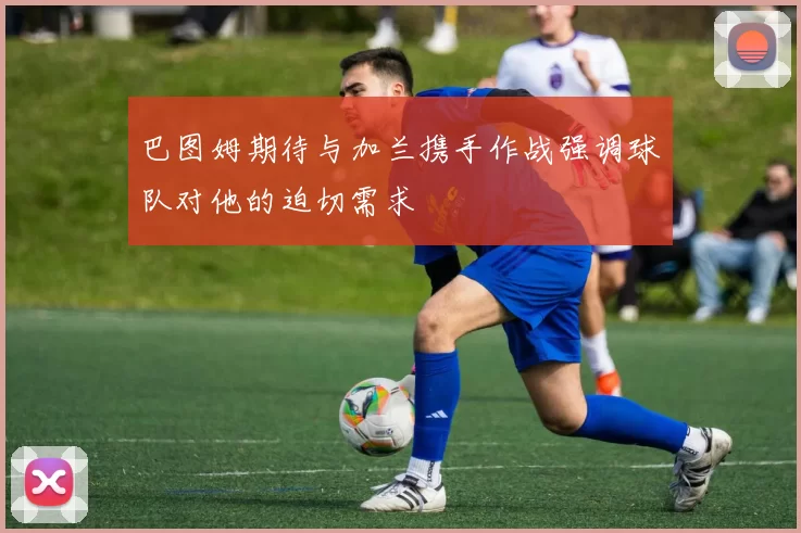 巴图姆期待与加兰携手作战强调球队对他的迫切需求