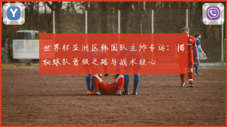 世界杯亚洲区韩国队主帅专访：揭秘球队晋级之路与战术核心