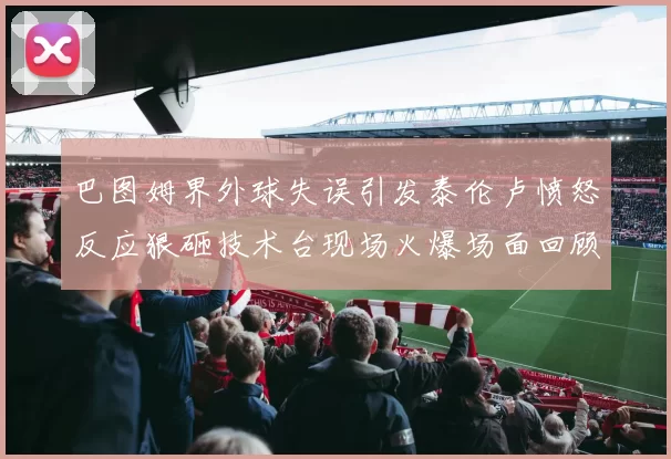 巴图姆界外球失误引发泰伦卢愤怒反应狠砸技术台现场火爆场面回顾